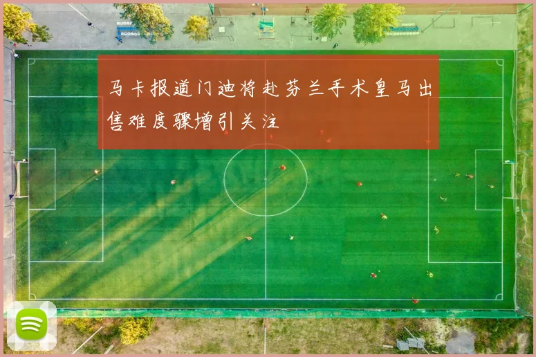 马卡报道门迪将赴芬兰手术皇马出售难度骤增引关注