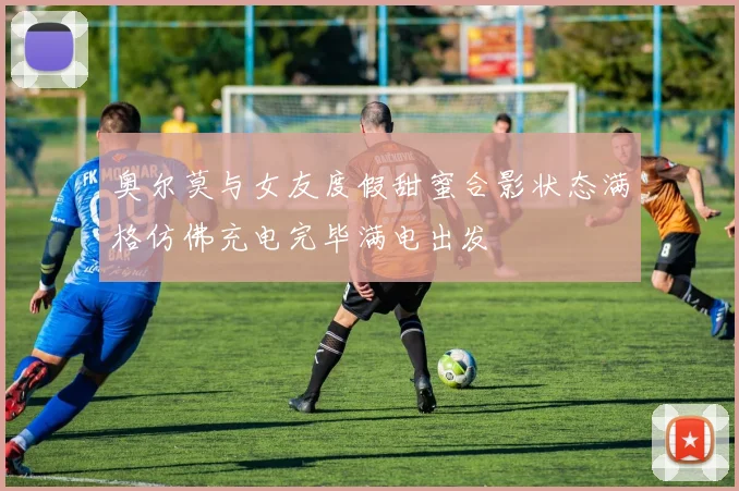 奥尔莫与女友度假甜蜜合影状态满格仿佛充电完毕满电出发