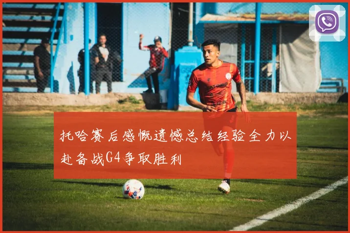 托哈赛后感慨遗憾总结经验全力以赴备战G4争取胜利